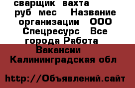 сварщик. вахта. 40 000 руб./мес. › Название организации ­ ООО Спецресурс - Все города Работа » Вакансии   . Калининградская обл.